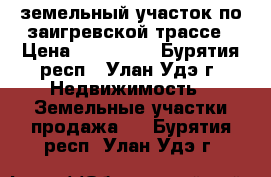 земельный участок по заигревской трассе › Цена ­ 250 000 - Бурятия респ., Улан-Удэ г. Недвижимость » Земельные участки продажа   . Бурятия респ.,Улан-Удэ г.